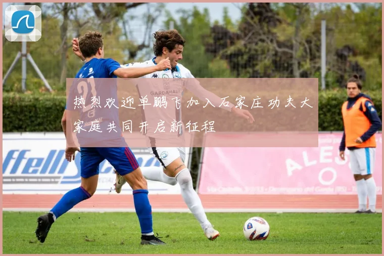 热烈欢迎单鹏飞加入石家庄功夫大家庭共同开启新征程