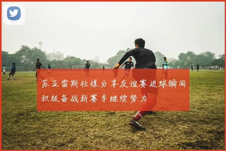 苏亚雷斯社媒分享友谊赛进球瞬间积极备战新赛季继续努力