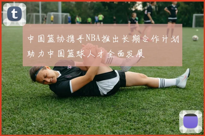 中国篮协携手NBA推出长期合作计划助力中国篮球人才全面发展