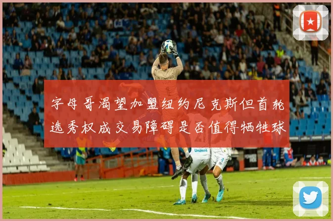 字母哥渴望加盟纽约尼克斯但首轮选秀权成交易障碍是否值得牺牲球队深度