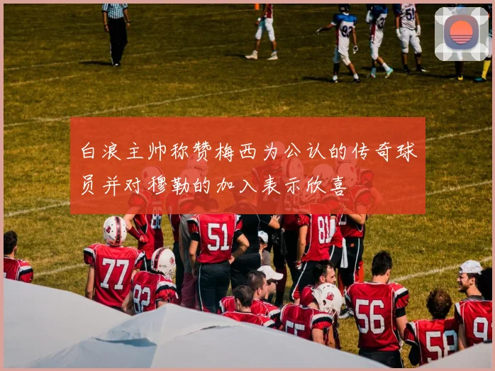 白浪主帅称赞梅西为公认的传奇球员并对穆勒的加入表示欣喜