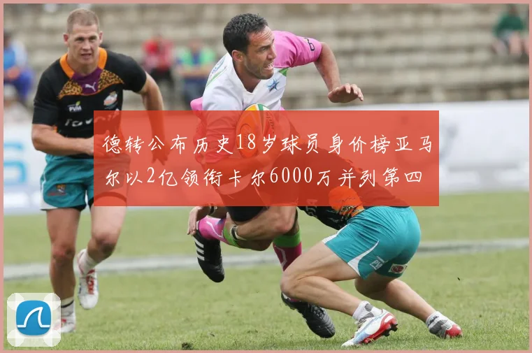 德转公布历史18岁球员身价榜亚马尔以2亿领衔卡尔6000万并列第四