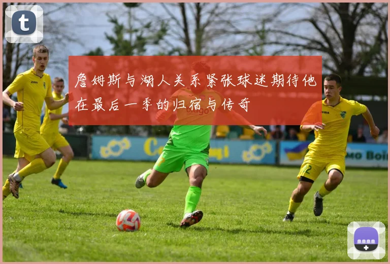 詹姆斯与湖人关系紧张球迷期待他在最后一季的归宿与传奇