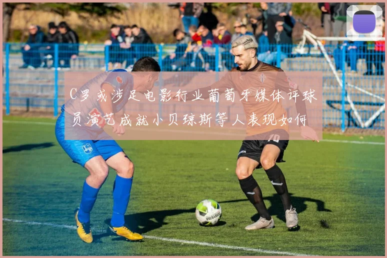 C罗或涉足电影行业葡萄牙媒体评球员演艺成就小贝琼斯等人表现如何