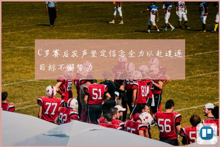 C罗赛后发声坚定信念全力以赴追逐目标不懈努力