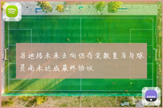 吕迪格未来去向仍存变数皇马与球员尚未达成最终协议