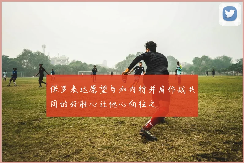 保罗表达愿望与加内特并肩作战共同的好胜心让他心向往之