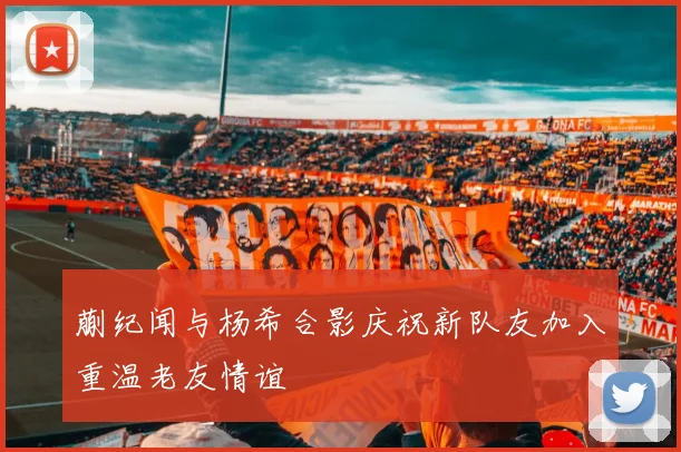 蒯纪闻与杨希合影庆祝新队友加入重温老友情谊