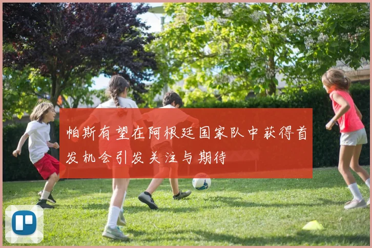 帕斯有望在阿根廷国家队中获得首发机会引发关注与期待