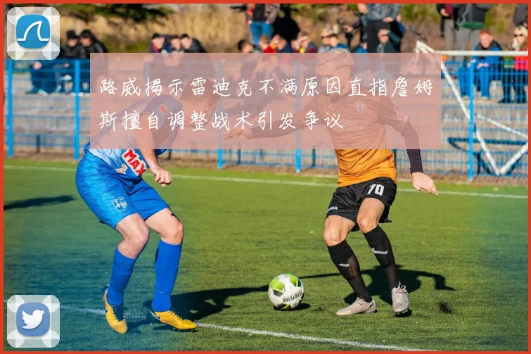 路威揭示雷迪克不满原因直指詹姆斯擅自调整战术引发争议