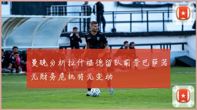 曼晚分析拉什福德留队前景巴萨若无财务危机将无变动