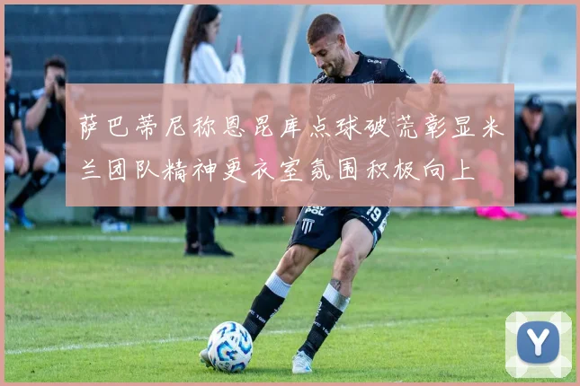 萨巴蒂尼称恩昆库点球破荒彰显米兰团队精神更衣室氛围积极向上