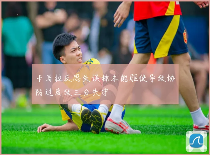 卡马拉反思失误称本能驱使导致协防过度致三分失守
