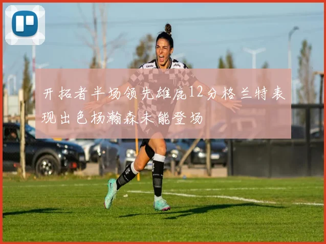 开拓者半场领先雄鹿12分格兰特表现出色杨瀚森未能登场