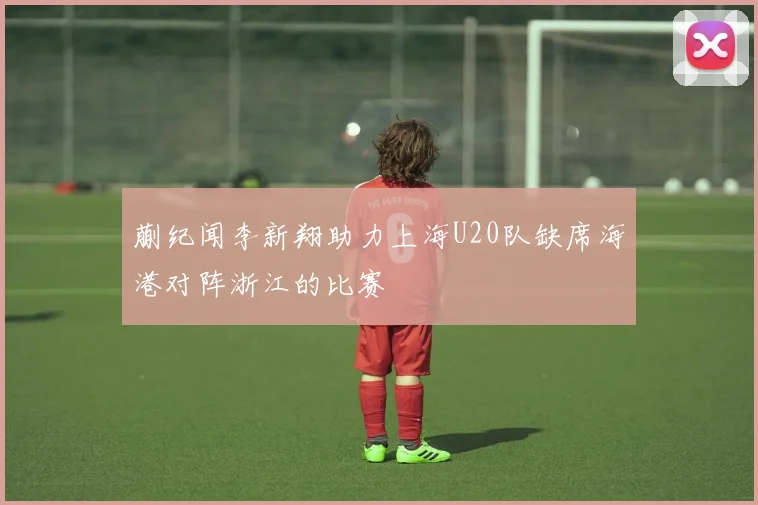 蒯纪闻李新翔助力上海U20队缺席海港对阵浙江的比赛