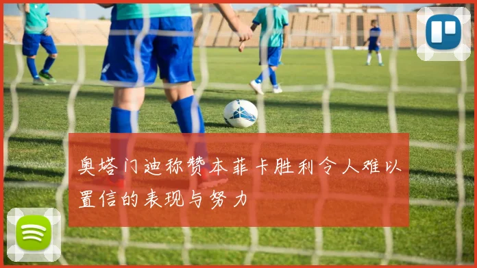 奥塔门迪称赞本菲卡胜利令人难以置信的表现与努力