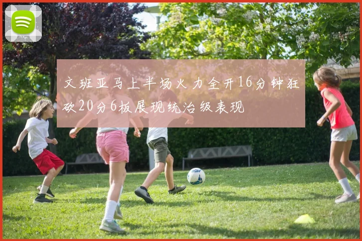 文班亚马上半场火力全开16分钟狂砍20分6板展现统治级表现