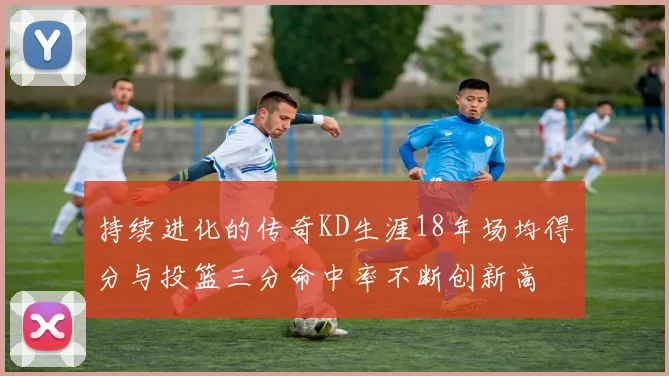 持续进化的传奇KD生涯18年场均得分与投篮三分命中率不断创新高
