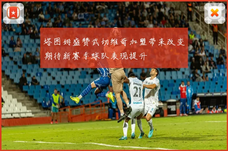 塔图姆盛赞武切维奇加盟带来改变期待新赛季球队表现提升