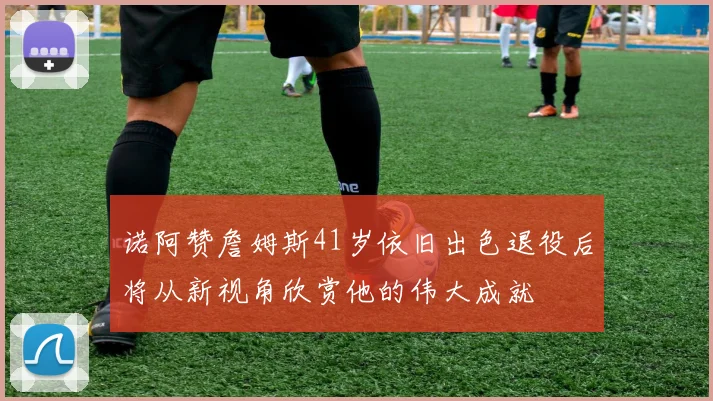 诺阿赞詹姆斯41岁依旧出色退役后将从新视角欣赏他的伟大成就