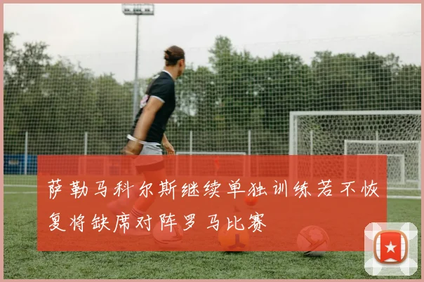 萨勒马科尔斯继续单独训练若不恢复将缺席对阵罗马比赛